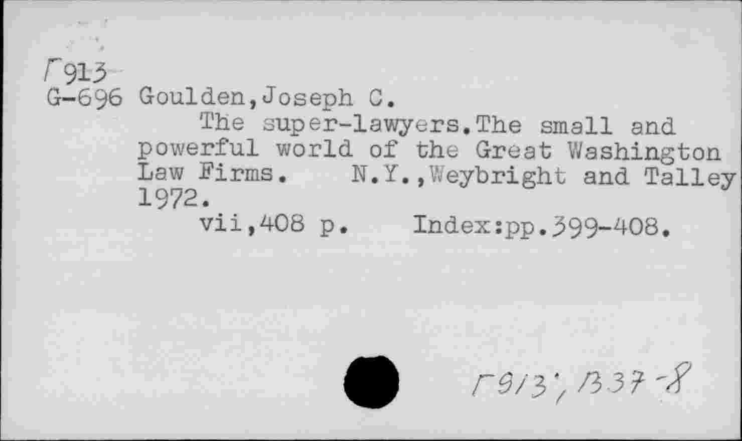 ﻿G-696 Goulden,Joseph C.
The super-lawyers.The small and powerful world of the Great Washington Law^Firms. N.Y.»Weybright and Talley vii,408 p.	Index:pp.399-408.